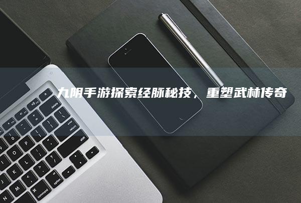 《九阴》手游：探索经脉秘技，重塑武林传奇